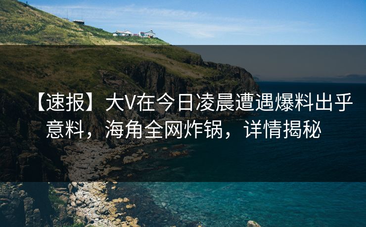 【速报】大V在今日凌晨遭遇爆料出乎意料，海角全网炸锅，详情揭秘