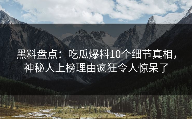 黑料盘点：吃瓜爆料10个细节真相，神秘人上榜理由疯狂令人惊呆了