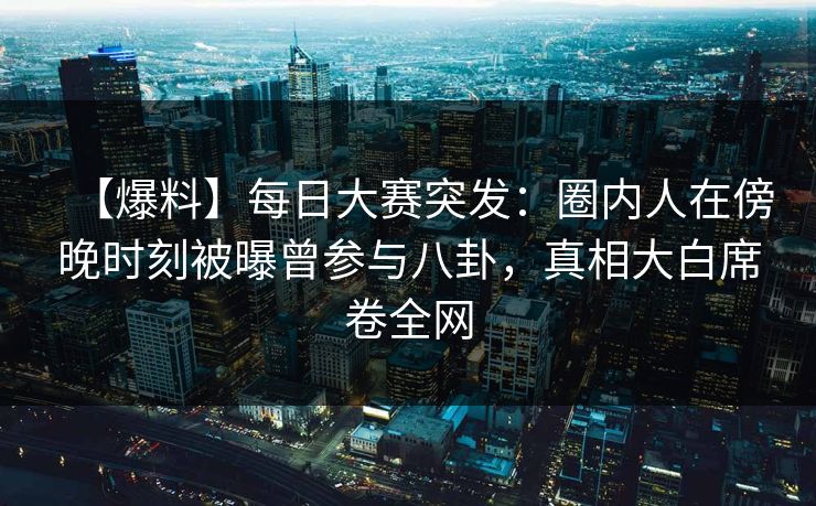 【爆料】每日大赛突发：圈内人在傍晚时刻被曝曾参与八卦，真相大白席卷全网