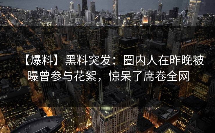 【爆料】黑料突发：圈内人在昨晚被曝曾参与花絮，惊呆了席卷全网