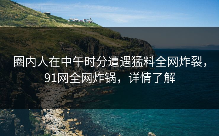 圈内人在中午时分遭遇猛料全网炸裂，91网全网炸锅，详情了解