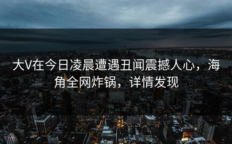 大V在今日凌晨遭遇丑闻震撼人心，海角全网炸锅，详情发现