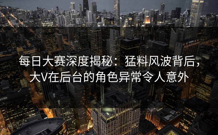 每日大赛深度揭秘：猛料风波背后，大V在后台的角色异常令人意外