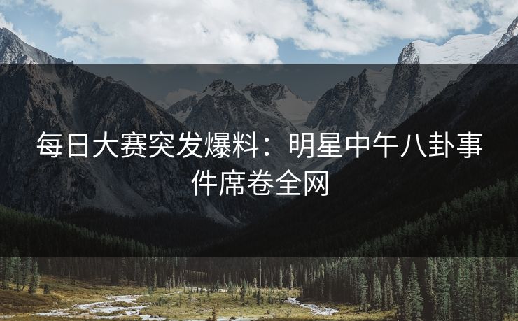 每日大赛突发爆料：明星中午八卦事件席卷全网