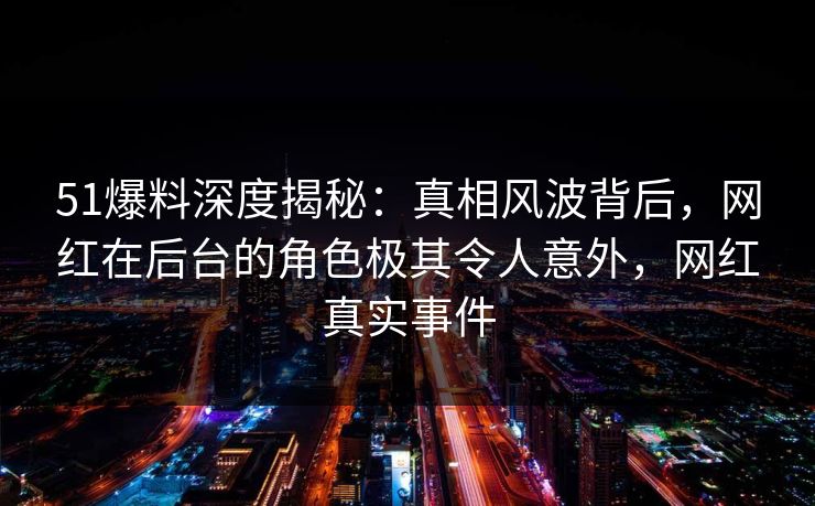51爆料深度揭秘：真相风波背后，网红在后台的角色极其令人意外，网红真实事件