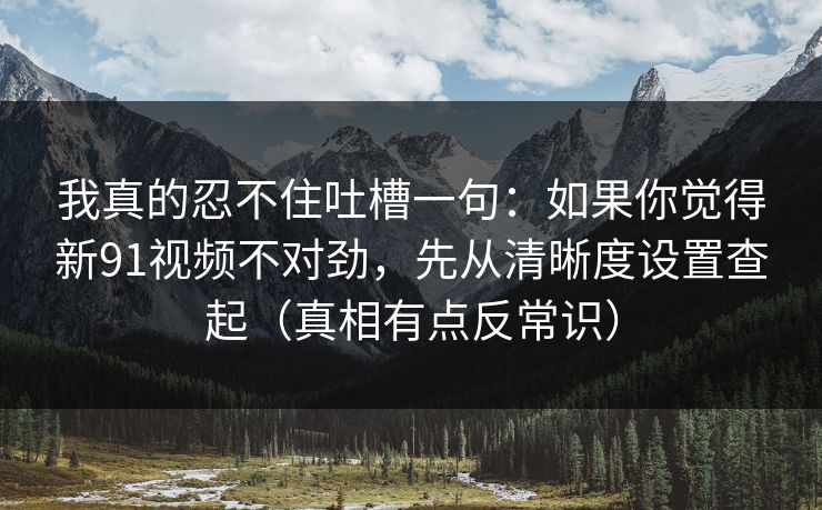 我真的忍不住吐槽一句：如果你觉得新91视频不对劲，先从清晰度设置查起（真相有点反常识）