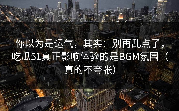 你以为是运气，其实：别再乱点了，吃瓜51真正影响体验的是BGM氛围（真的不夸张）