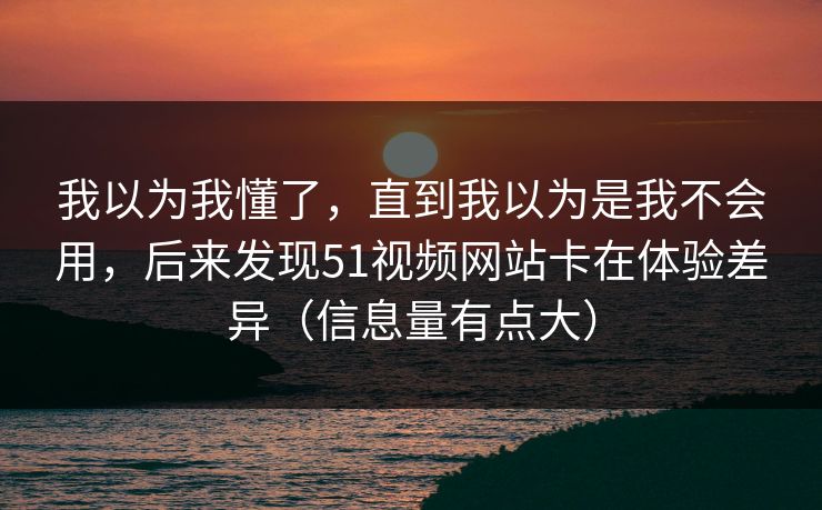 我以为我懂了，直到我以为是我不会用，后来发现51视频网站卡在体验差异（信息量有点大）