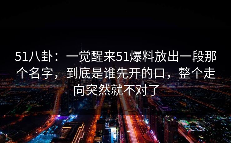 51八卦：一觉醒来51爆料放出一段那个名字，到底是谁先开的口，整个走向突然就不对了